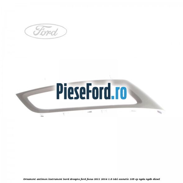 Ornament antimon instrument bord dreapta Ford Focus 2011-2014 1.6 TDCi ECOnetic 105 cp NGDA, NGDB diesel