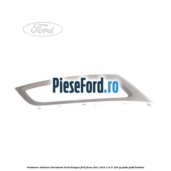 Ornament antimon instrument bord dreapta Ford Focus 2011-2014 1.6 Ti 125 cp PNDA, PNDD benzina