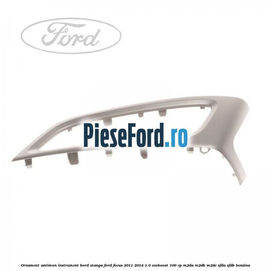 Ornament antimon instrument bord stanga Ford Focus 2011-2014 1.0 EcoBoost 100 cp M2DA, M2DB, M2DC, SFDA, SFDB benzina