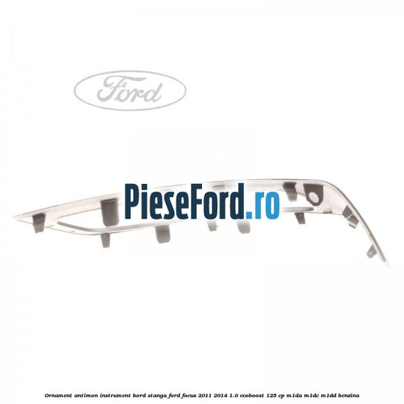 Ornament antimon instrument bord stanga Ford Focus 2011-2014 1.0 EcoBoost 125 cp M1DA, M1DC, M1DD benzina