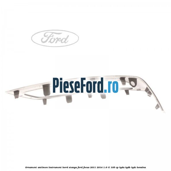 Ornament antimon instrument bord stanga Ford Focus 2011-2014 1.6 Ti 105 cp IQDA, IQDB, IQDC benzina