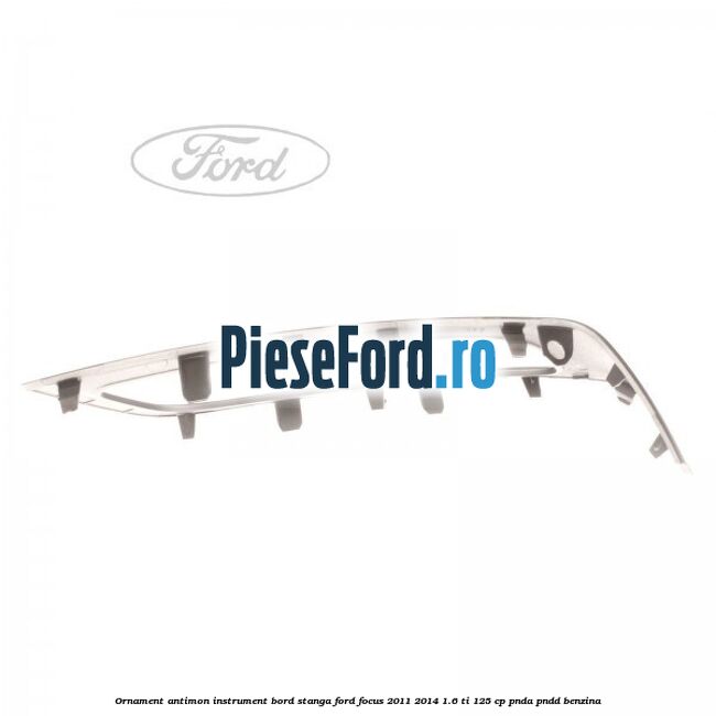 Ornament antimon instrument bord stanga Ford Focus 2011-2014 1.6 Ti 125 cp Ornament antimon instrument bord stanga Ford Focus 2011-2014 1.6 Ti 125 cp PNDA, PNDD benzina