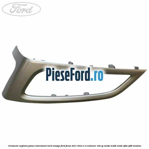 Ornament argintiu panou instrument bord stanga Ford Focus 2011-2014 1.0 EcoBoost 100 cp M2DA, M2DB, M2DC, SFDA, SFDB benzina