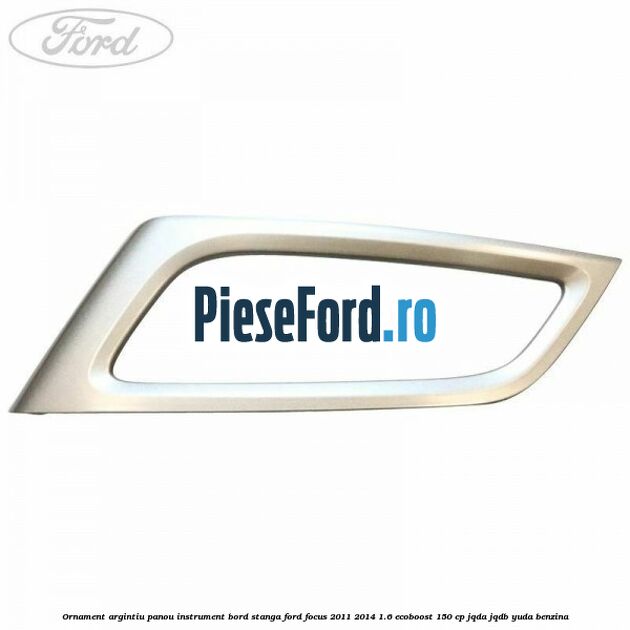 Ornament argintiu panou instrument bord stanga Ford Focus 2011-2014 1.6 EcoBoost 150 cp JQDA, JQDB, YUDA benzina
