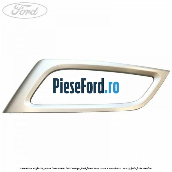 Ornament argintiu panou instrument bord stanga Ford Focus 2011-2014 1.6 EcoBoost 182 cp JTDA, JTDB benzina