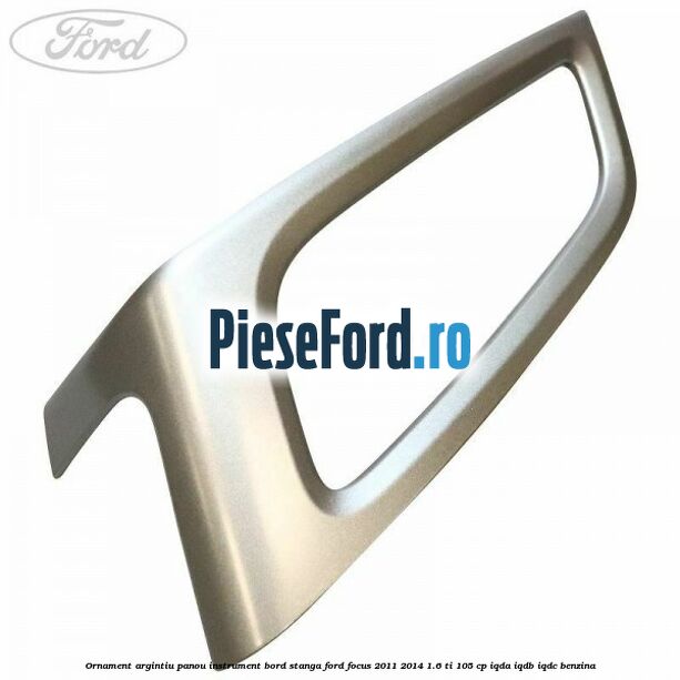 Ornament argintiu panou instrument bord stanga Ford Focus 2011-2014 1.6 Ti 105 cp IQDA, IQDB, IQDC benzina