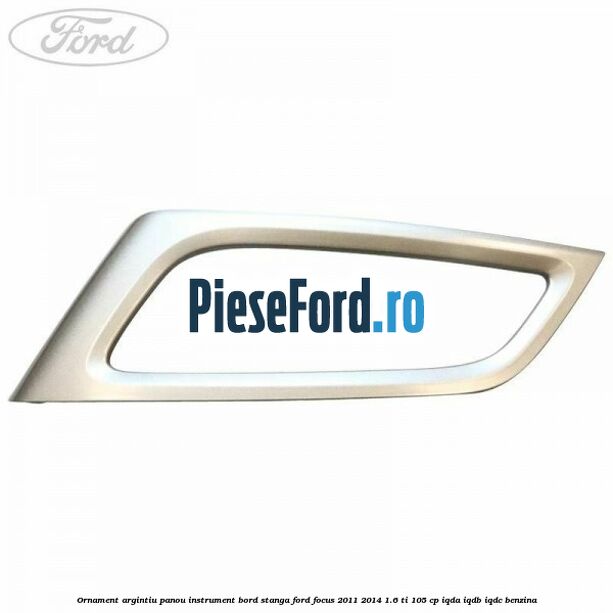 Ornament argintiu panou instrument bord stanga Ford Focus 2011-2014 1.6 Ti 105 cp IQDA, IQDB, IQDC benzina