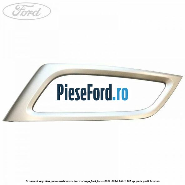 Ornament argintiu panou instrument bord stanga Ford Focus 2011-2014 1.6 Ti 125 cp PNDA, PNDD benzina