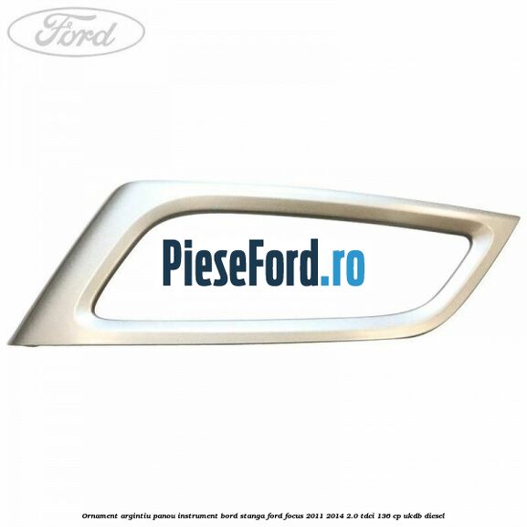 Ornament argintiu panou instrument bord stanga Ford Focus 2011-2014 2.0 TDCi 136 cp UKDB diesel