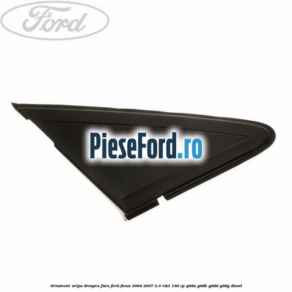 Ornament aripa dreapta fata Ford Focus 2004-2007 2.0 TDCi 136 cp G6DA, G6DB, G6DD, G6DG diesel