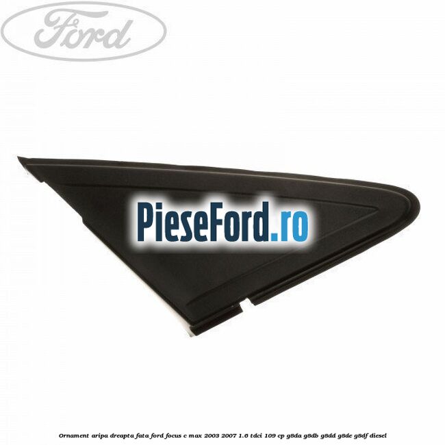 Ornament aripa dreapta fata Ford Focus C-Max 2003-2007 1.6 TDCi 109 cp G8DA, G8DB, G8DD, G8DE, G8DF diesel