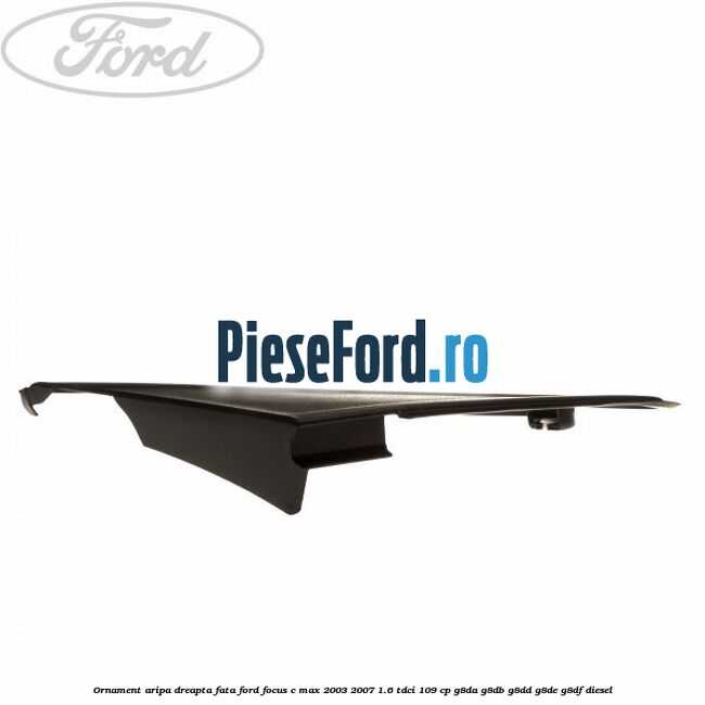 Ornament aripa dreapta fata Ford Focus C-Max 2003-2007 1.6 TDCi 109 cp G8DA, G8DB, G8DD, G8DE, G8DF diesel