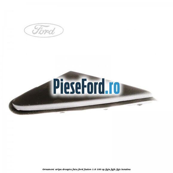 Ornament aripa dreapta fata Ford Fusion 1.6 100 cp FYJA, FYJB, FYJC benzina