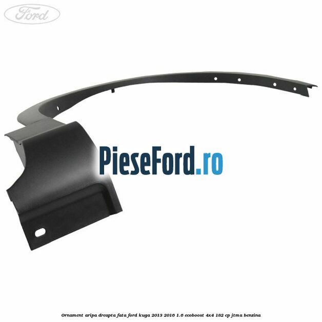 Ornament aripa dreapta fata Ford Kuga 2013-2016 1.6 EcoBoost 4x4 182 cp JTMA benzina
