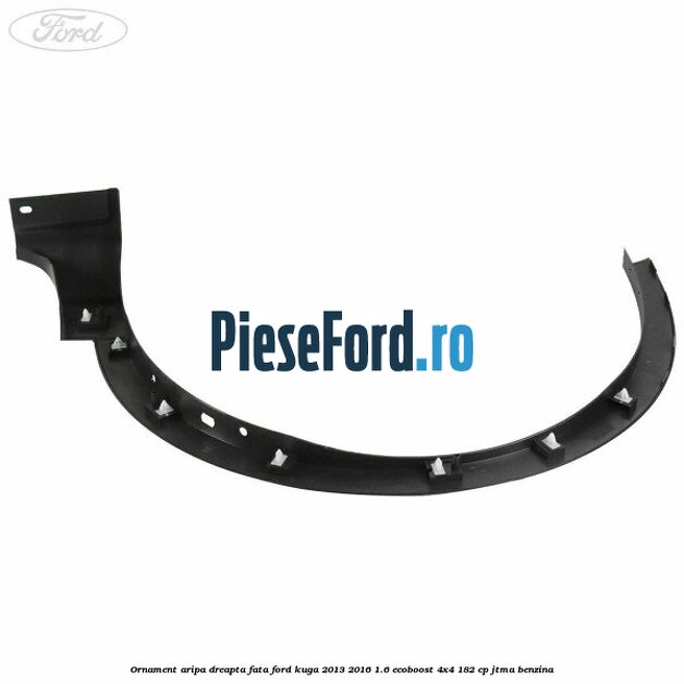 Ornament aripa dreapta fata Ford Kuga 2013-2016 1.6 EcoBoost 4x4 182 cp JTMA benzina