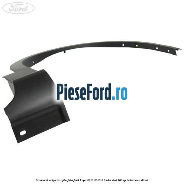 Ornament aripa dreapta fata Ford Kuga 2013-2016 2.0 TDCi 4x4 163 cp TXDA, TXMA diesel
