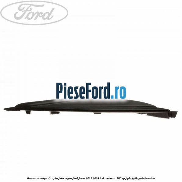 Ornament aripa dreapta fata negru Ford Focus 2011-2014 1.6 EcoBoost 150 cp JQDA, JQDB, YUDA benzina