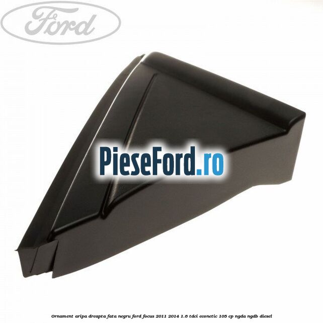 Ornament aripa dreapta fata negru Ford Focus 2011-2014 1.6 TDCi ECOnetic 105 cp NGDA, NGDB diesel