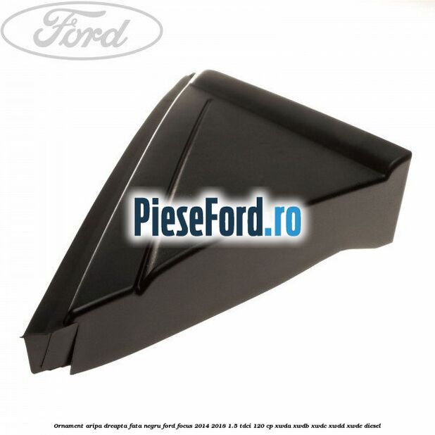 Ornament aripa dreapta fata negru Ford Focus 2014-2018 1.5 TDCi 120 cp Ornament aripa dreapta fata negru Ford Focus 2014-2018 1.5 TDCi 120 cp XWDA, XWDB, XWDC, XWDD, XWDE diesel