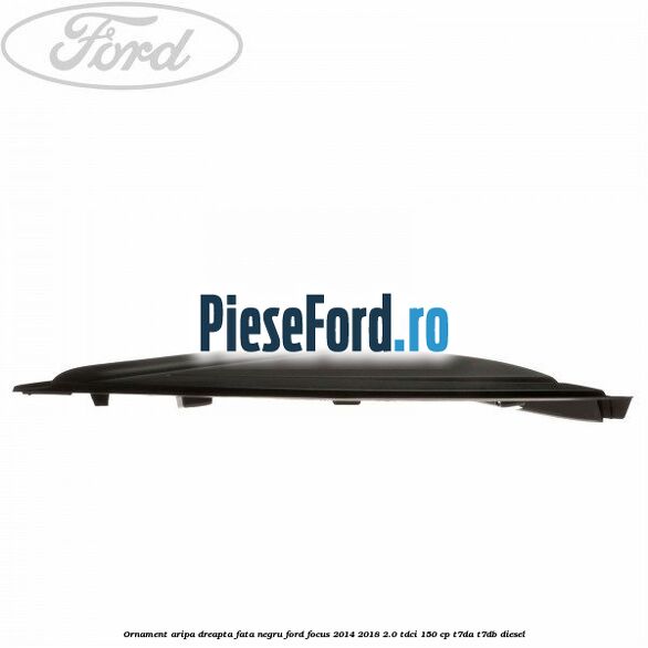 Ornament aripa dreapta fata negru Ford Focus 2014-2018 2.0 TDCi 150 cp T7DA, T7DB diesel