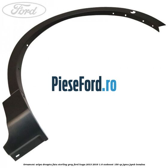 Ornament aripa dreapta fata sterling grey Ford Kuga 2013-2016 1.6 EcoBoost 150 cp JQMA, JQMB benzina