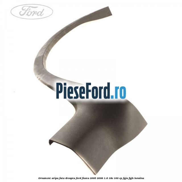 Ornament aripa fata dreapta Ford Fiesta 2005-2008 1.6 16V 100 cp FYJA, FYJB benzina