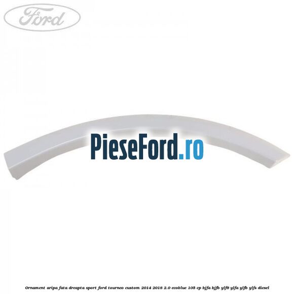 Ornament aripa fata dreapta sport Ford Tourneo Custom 2014-2018 2.0 EcoBlue 105 cp BJFA, BJFB, YLF6, YLFA, YLFB, YLFS diesel