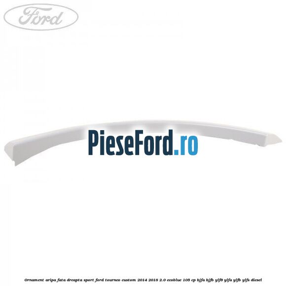 Ornament aripa fata dreapta sport Ford Tourneo Custom 2014-2018 2.0 EcoBlue 105 cp BJFA, BJFB, YLF6, YLFA, YLFB, YLFS diesel