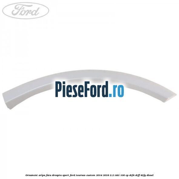 Ornament aripa fata dreapta sport Ford Tourneo Custom 2014-2018 2.2 TDCi 100 cp DRF4, DRFF, DRFG diesel