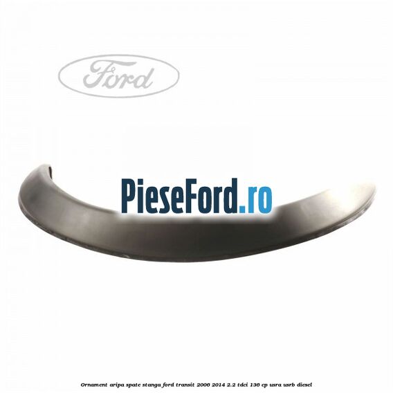 Ornament aripa spate stanga Ford Transit 2006-2014 2.2 TDCi 136 cp Ornament aripa spate stanga Ford Transit 2006-2014 2.2 TDCi 136 cp USRA, USRB diesel