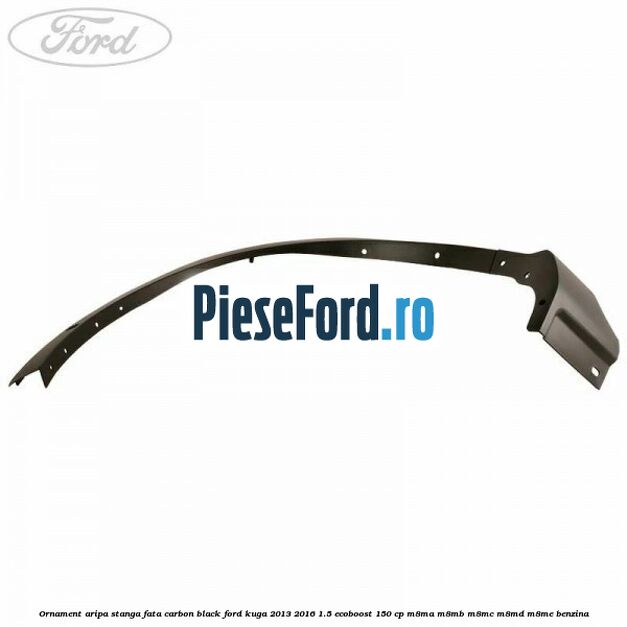 Ornament aripa stanga fata carbon black Ford Kuga 2013-2016 1.5 EcoBoost 150 cp Ornament aripa stanga fata carbon black Ford Kuga 2013-2016 1.5 EcoBoost 150 cp M8MA, M8MB, M8MC, M8MD, M8ME benzina