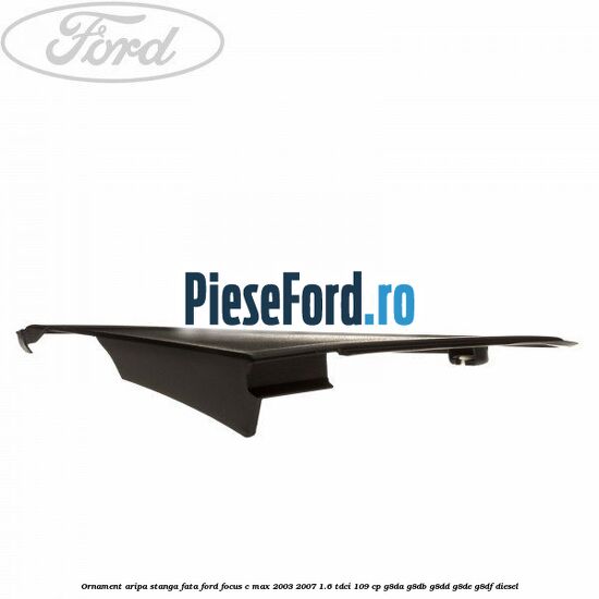 Ornament aripa stanga fata Ford Focus C-Max 2003-2007 1.6 TDCi 109 cp G8DA, G8DB, G8DD, G8DE, G8DF diesel