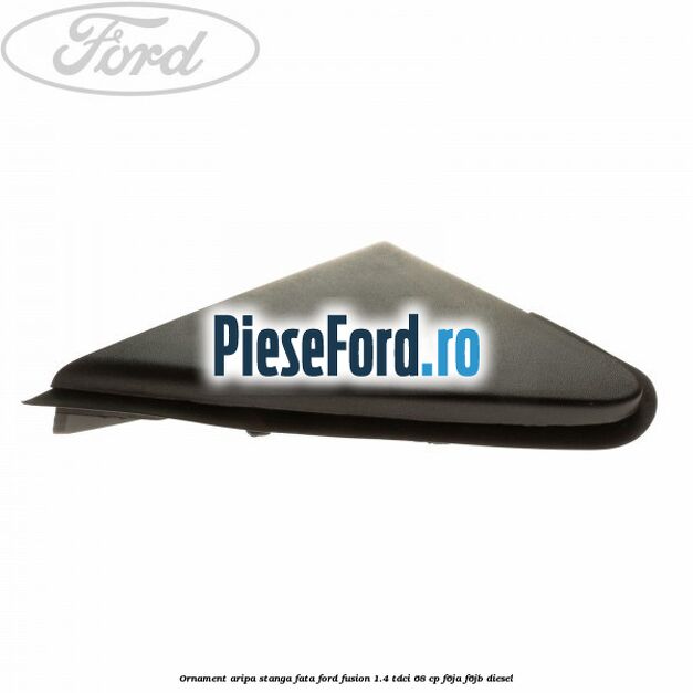 Ornament aripa stanga fata Ford Fusion 1.4 TDCi 68 cp F6JA, F6JB diesel