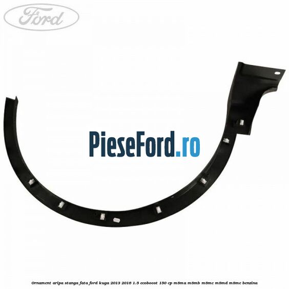 Ornament aripa stanga fata Ford Kuga 2013-2016 1.5 EcoBoost 150 cp M8MA, M8MB, M8MC, M8MD, M8ME benzina