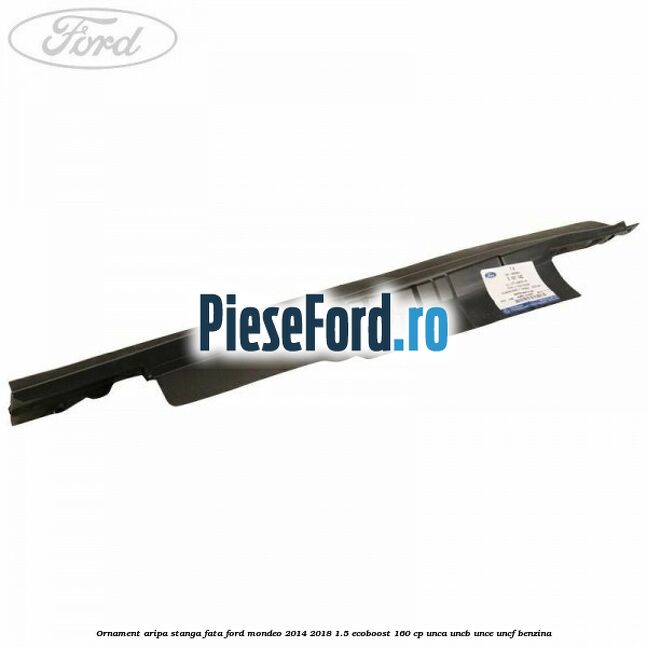 Ornament aripa stanga fata Ford Mondeo 2014-2018 1.5 EcoBoost 160 cp UNCA, UNCB, UNCE, UNCF benzina