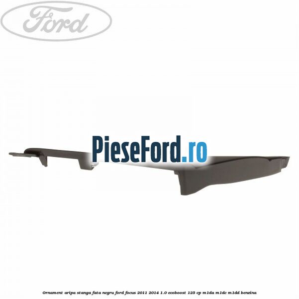 Ornament aripa stanga fata negru Ford Focus 2011-2014 1.0 EcoBoost 125 cp M1DA, M1DC, M1DD benzina