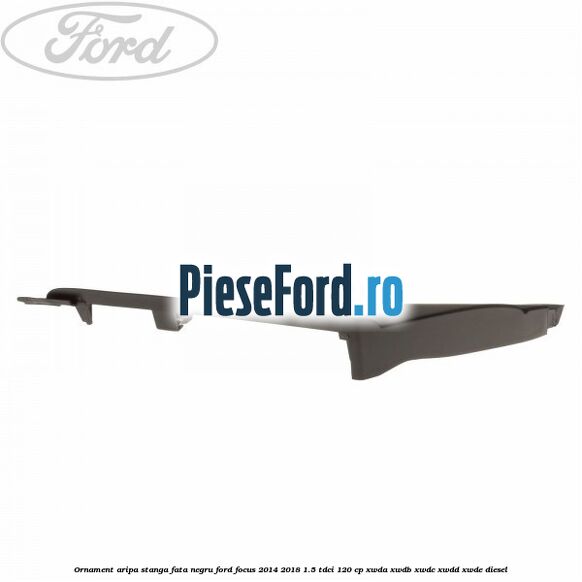 Ornament aripa stanga fata negru Ford Focus 2014-2018 1.5 TDCi 120 cp XWDA, XWDB, XWDC, XWDD, XWDE diesel