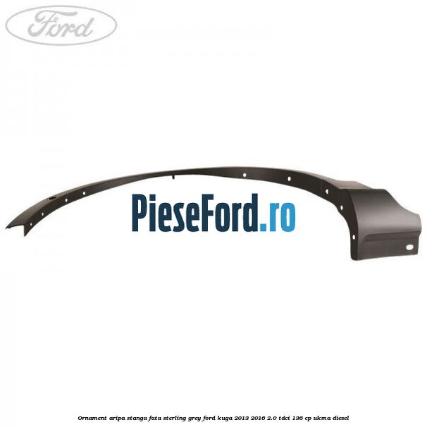 Ornament aripa stanga fata sterling grey Ford Kuga 2013-2016 2.0 TDCi 136 cp UKMA diesel