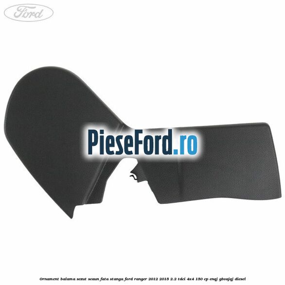 Ornament balama sezut scaun fata stanga Ford Ranger 2012-2015 2.2 TDCi 4x4 150 cp ENQJ, GBVAJQJ diesel