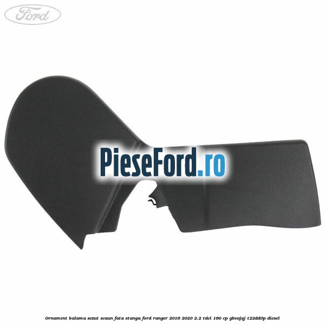 Ornament balama sezut scaun fata stanga Ford Ranger 2016-2020 2.2 TDCi 160 cp GBVAJQJ, T22DD0P diesel