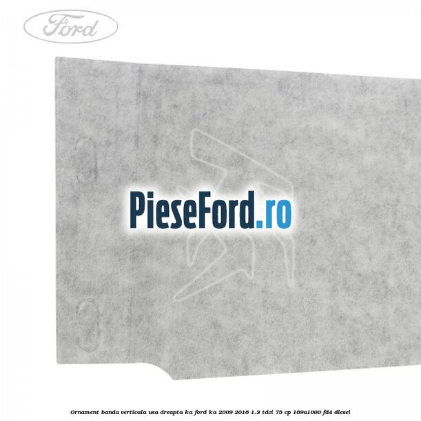 Ornament banda verticala usa dreapta KA Ford Ka 2009-2016 1.3 TDCi 75 cp 169A1000, FD4 diesel