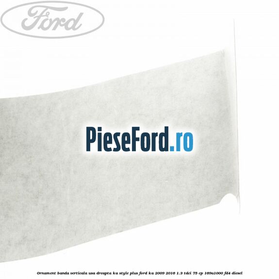 Ornament banda verticala usa dreapta KA Style PLUS Ford Ka 2009-2016 1.3 TDCi 75 cp 169A1000, FD4 diesel