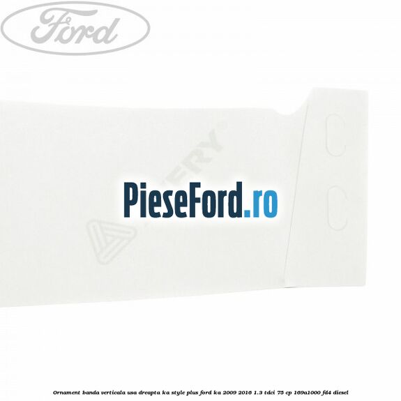 Ornament banda verticala usa dreapta KA Style PLUS Ford Ka 2009-2016 1.3 TDCi 75 cp 169A1000, FD4 diesel