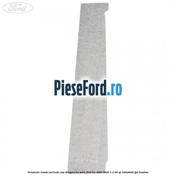 Ornament banda verticala usa dreapta KA Zetec Ford Ka 2009-2016 1.2 69 cp 169A4000, FP4 benzina