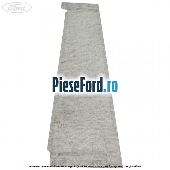 Ornament banda verticala usa stanga KA Ford Ka 2009-2016 1.3 TDCi 75 cp 169A1000, FD4 diesel