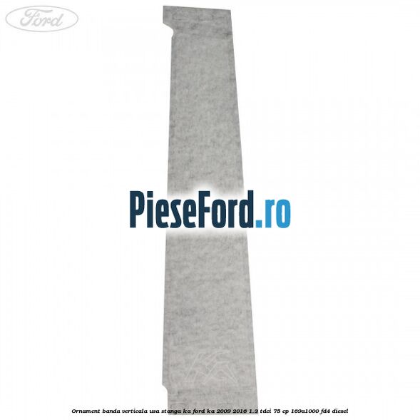Ornament banda verticala usa stanga KA Ford Ka 2009-2016 1.3 TDCi 75 cp 169A1000, FD4 diesel