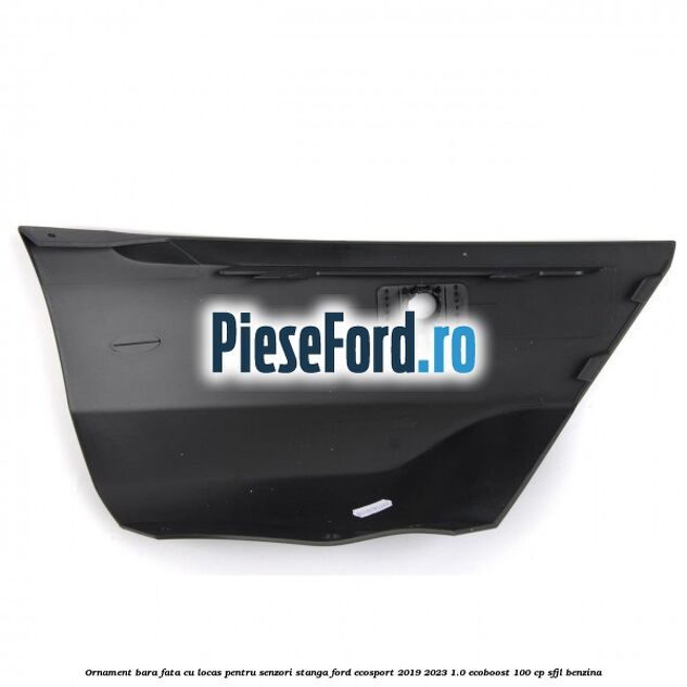 Ornament bara fata cu locas pentru senzori stanga Ford EcoSport 2019-2023 1.0 EcoBoost 100 cp Ornament bara fata cu locas pentru senzori stanga Ford EcoSport 2019-2023 1.0 EcoBoost 100 cp SFJL benzina