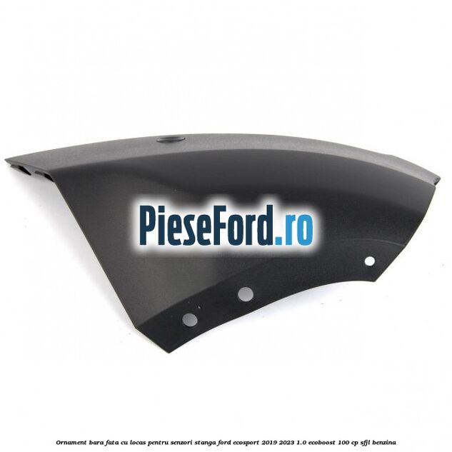 Ornament bara fata cu locas pentru senzori stanga Ford EcoSport 2019-2023 1.0 EcoBoost 100 cp Ornament bara fata cu locas pentru senzori stanga Ford EcoSport 2019-2023 1.0 EcoBoost 100 cp SFJL benzina