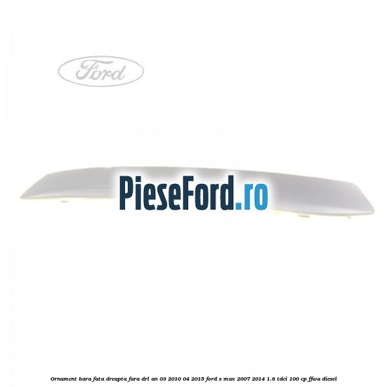 Ornament bara fata dreapta fara DRL an 03/2010-04/2015 Ford S-Max 2007-2014 1.8 TDCi 100 cp FFWA diesel