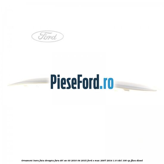 Ornament bara fata dreapta fara DRL an 03/2010-04/2015 Ford S-Max 2007-2014 1.8 TDCi 100 cp FFWA diesel